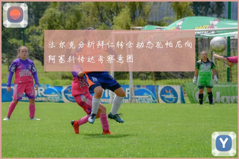 法尔克分析拜仁转会动态孔帕尼向阿塞科传达考察意图