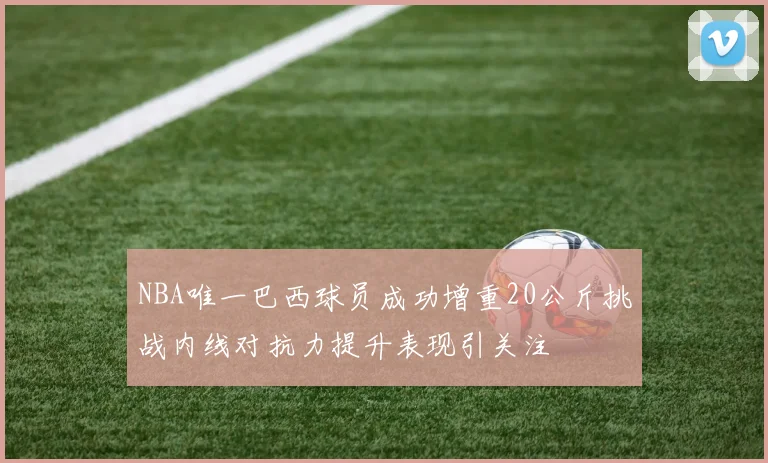 NBA唯一巴西球员成功增重20公斤挑战内线对抗力提升表现引关注