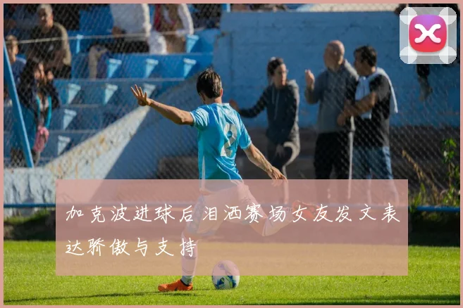 加克波进球后泪洒赛场女友发文表达骄傲与支持