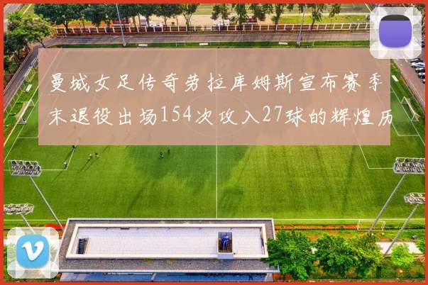 曼城女足传奇劳拉库姆斯宣布赛季末退役出场154次攻入27球的辉煌历程