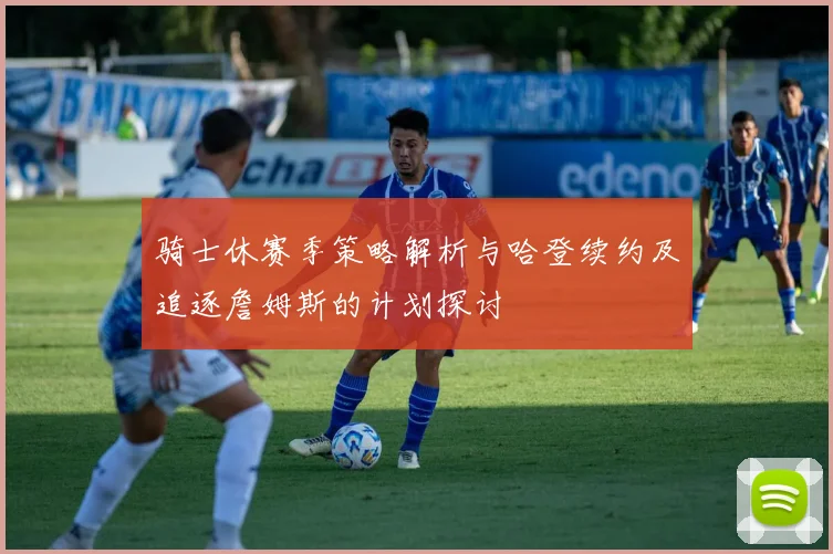 骑士休赛季策略解析与哈登续约及追逐詹姆斯的计划探讨