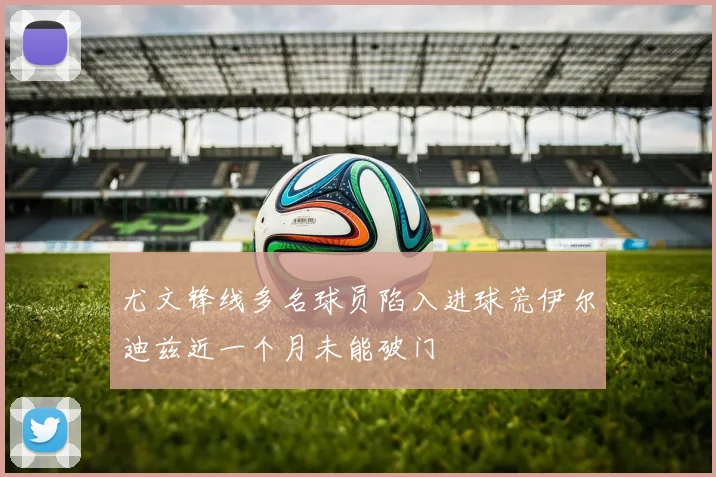 尤文锋线多名球员陷入进球荒伊尔迪兹近一个月未能破门
