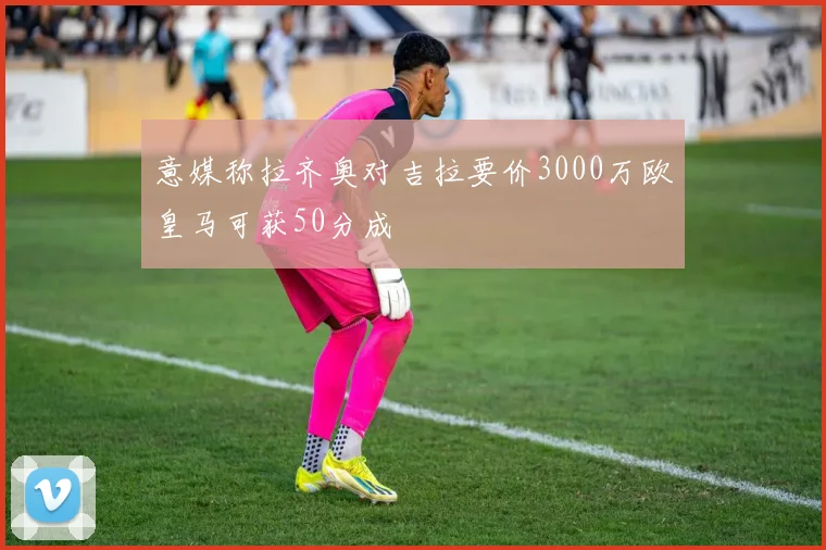 意媒称拉齐奥对吉拉要价3000万欧皇马可获50分成