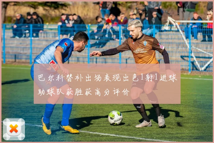 巴尔科替补出场表现出色1射1进球助球队获胜获高分评价