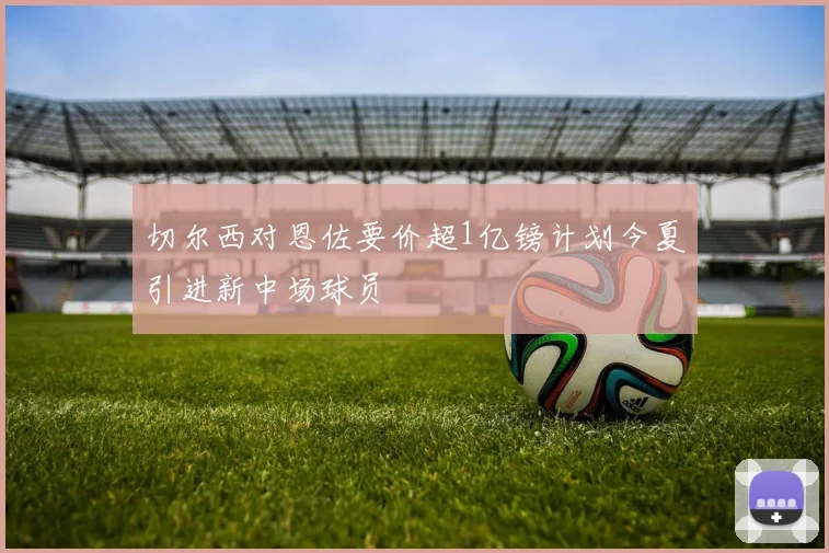 切尔西对恩佐要价超1亿镑计划今夏引进新中场球员