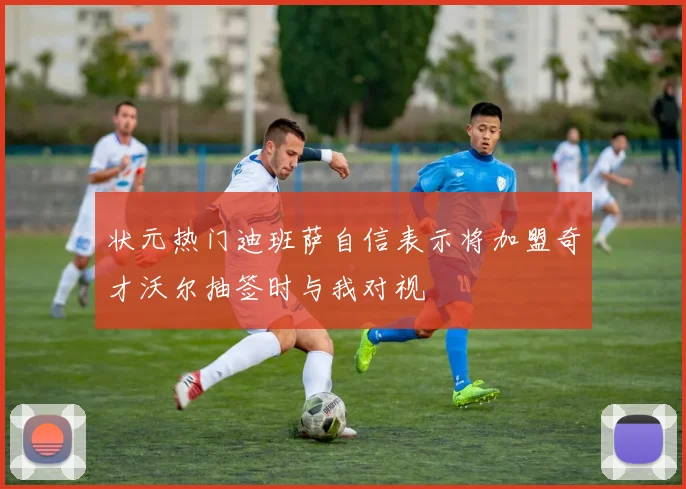 状元热门迪班萨自信表示将加盟奇才沃尔抽签时与我对视