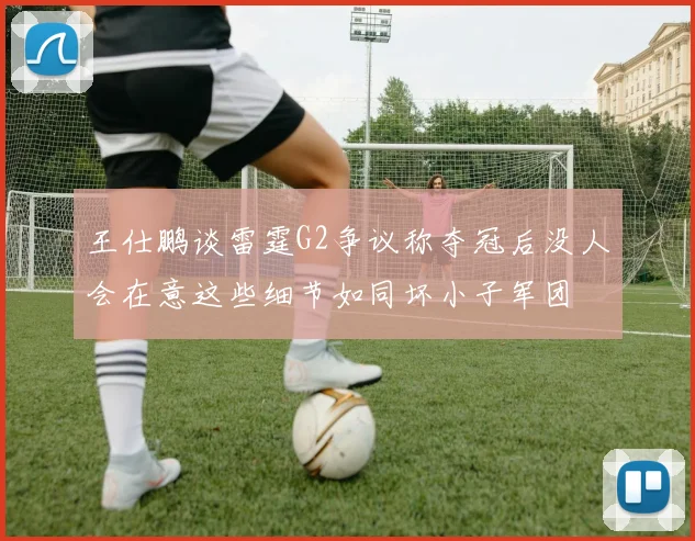 王仕鹏谈雷霆G2争议称夺冠后没人会在意这些细节如同坏小子军团