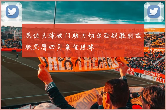 恩佐头球破门助力切尔西战胜利兹联荣膺四月最佳进球