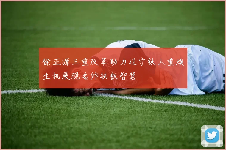 徐正源三重改革助力辽宁铁人重焕生机展现名帅执教智慧