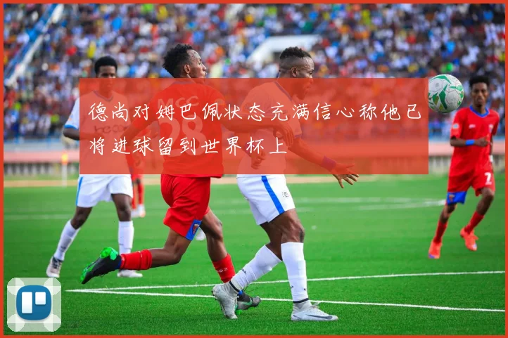 德尚对姆巴佩状态充满信心称他已将进球留到世界杯上