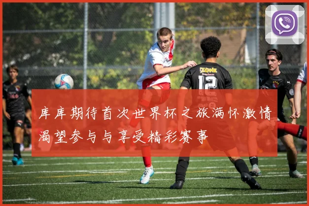 库库期待首次世界杯之旅满怀激情渴望参与与享受精彩赛事