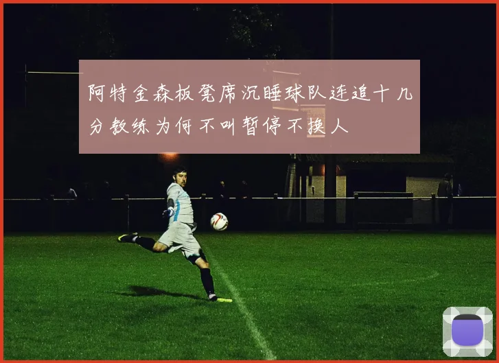 阿特金森板凳席沉睡球队连追十几分教练为何不叫暂停不换人