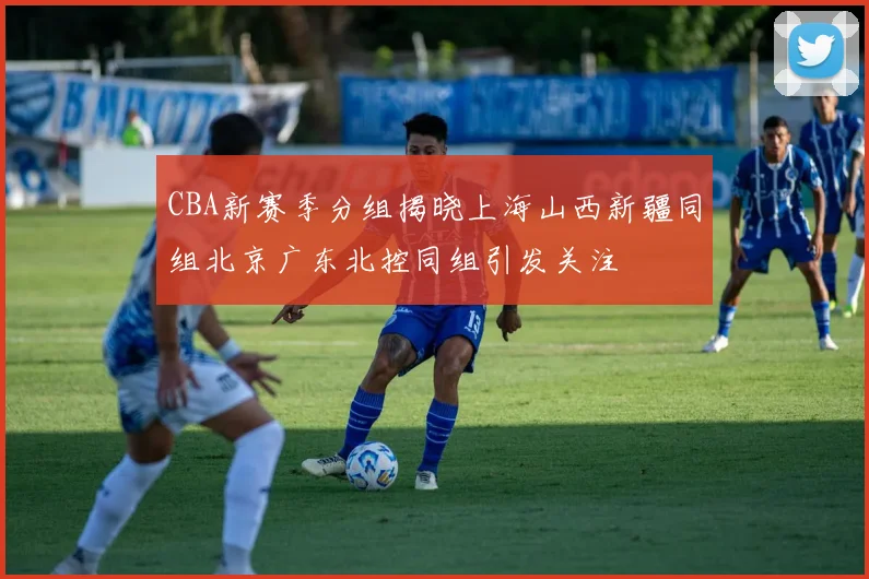 CBA新赛季分组揭晓上海山西新疆同组北京广东北控同组引发关注