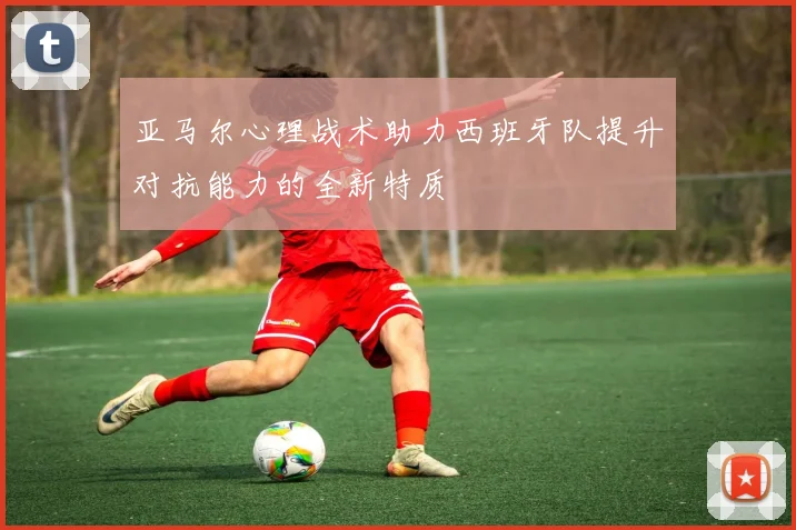 亚马尔心理战术助力西班牙队提升对抗能力的全新特质