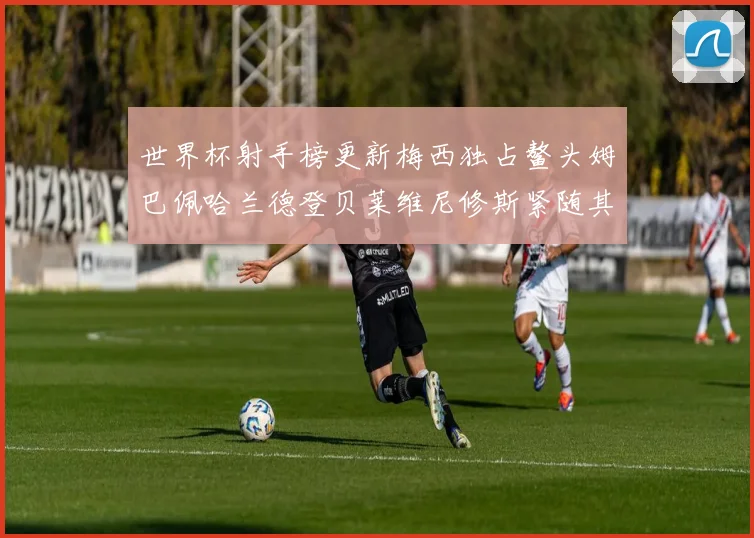 世界杯射手榜更新梅西独占鳌头姆巴佩哈兰德登贝莱维尼修斯紧随其后