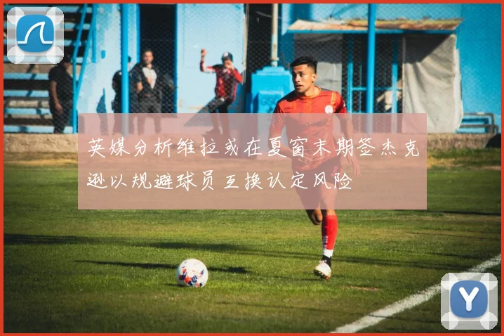 英媒分析维拉或在夏窗末期签杰克逊以规避球员互换认定风险