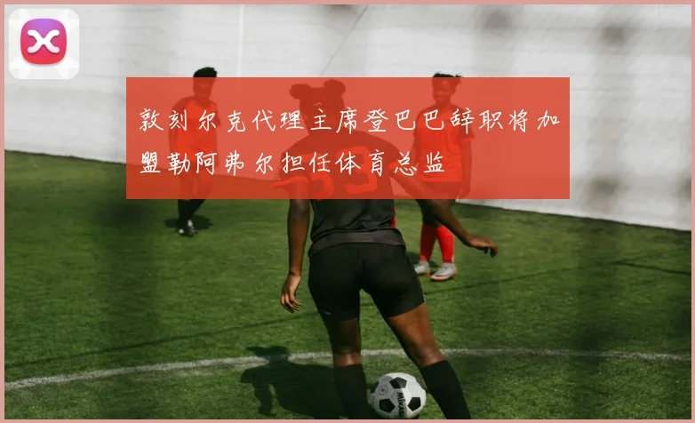 敦刻尔克代理主席登巴巴辞职将加盟勒阿弗尔担任体育总监