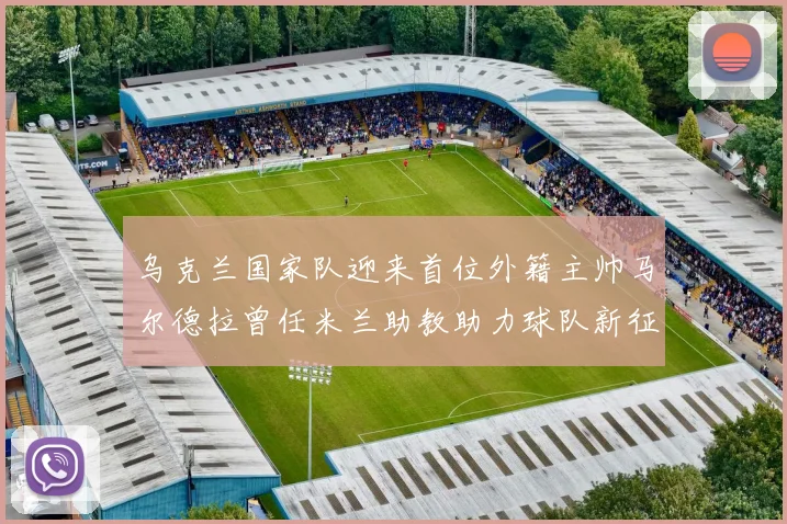 乌克兰国家队迎来首位外籍主帅马尔德拉曾任米兰助教助力球队新征程
