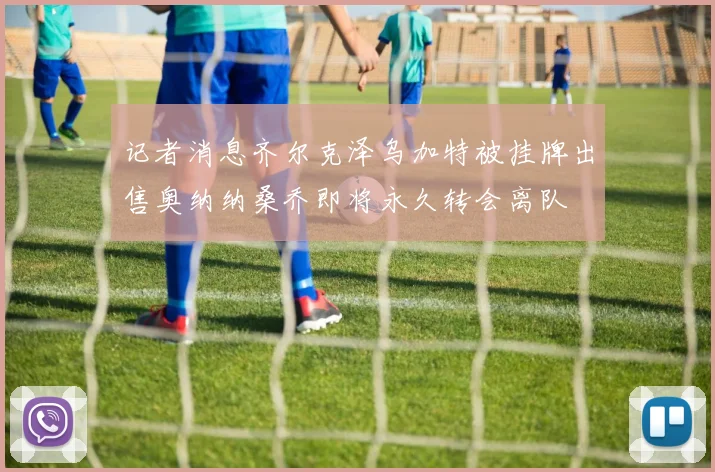 记者消息齐尔克泽乌加特被挂牌出售奥纳纳桑乔即将永久转会离队