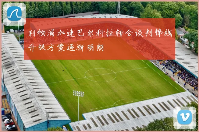 利物浦加速巴尔科拉转会谈判锋线升级方案逐渐明朗