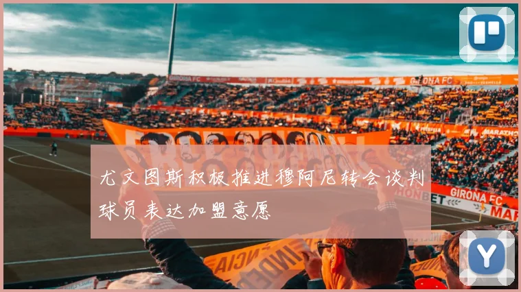 尤文图斯积极推进穆阿尼转会谈判球员表达加盟意愿