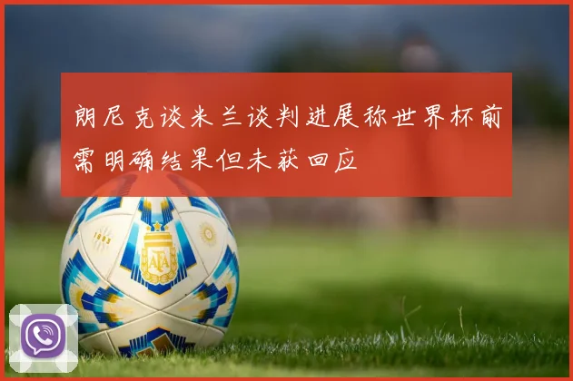 朗尼克谈米兰谈判进展称世界杯前需明确结果但未获回应
