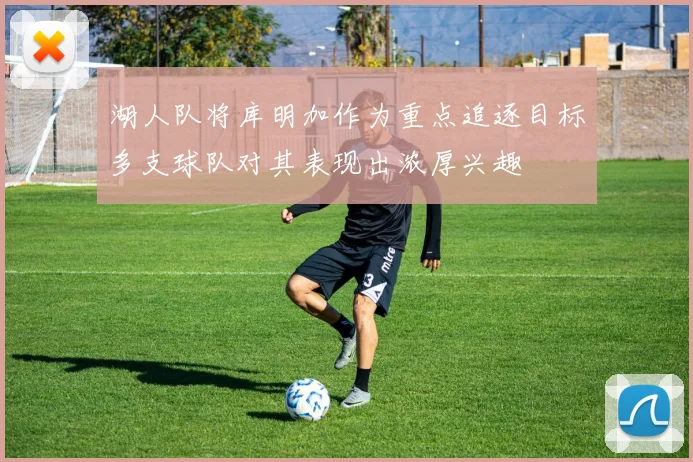 湖人队将库明加作为重点追逐目标多支球队对其表现出浓厚兴趣