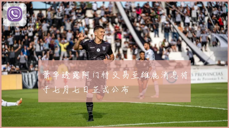萧华透露阿门特交易至雄鹿消息将于七月七日正式公布