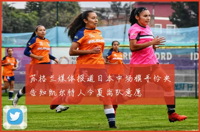 苏格兰媒体报道日本中场旗手怜央告知凯尔特人今夏离队意愿