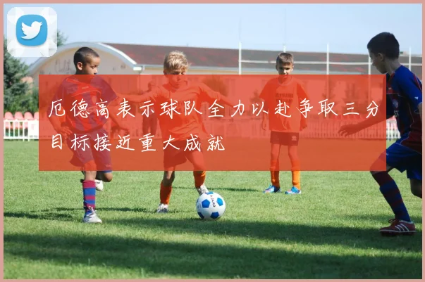 厄德高表示球队全力以赴争取三分目标接近重大成就