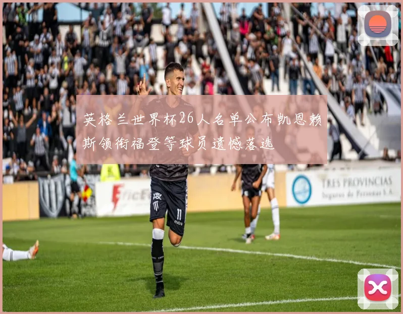 英格兰世界杯26人名单公布凯恩赖斯领衔福登等球员遗憾落选