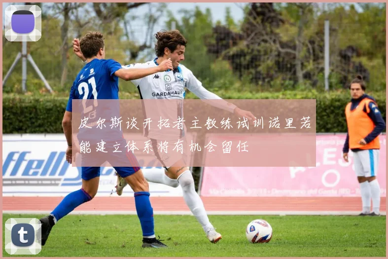 皮尔斯谈开拓者主教练试训诺里若能建立体系将有机会留任