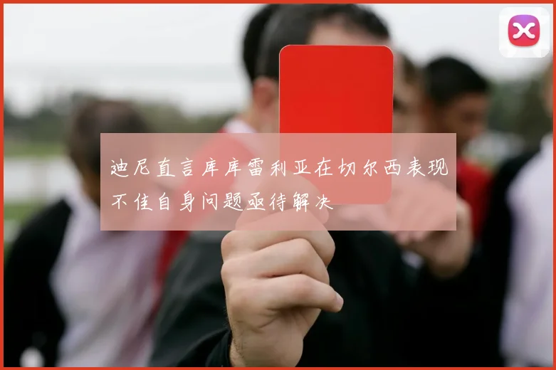 迪尼直言库库雷利亚在切尔西表现不佳自身问题亟待解决